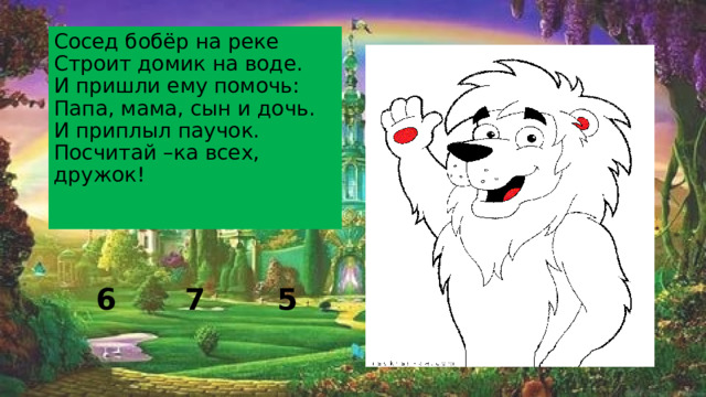 Сосед бобёр на реке  Строит домик на воде.  И пришли ему помочь:  Папа, мама, сын и дочь.  И приплыл паучок.  Посчитай –ка всех, дружок!   7 5 6 
