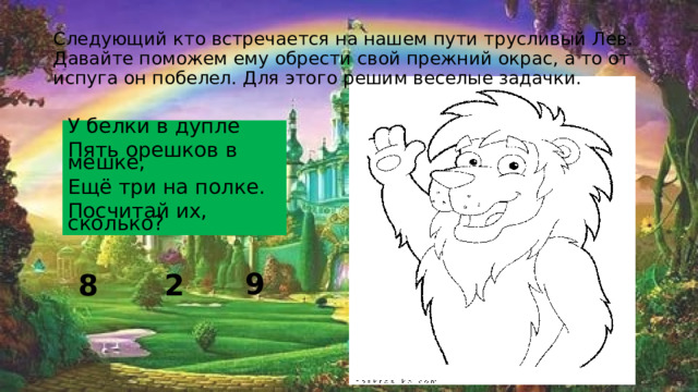 Следующий кто встречается на нашем пути трусливый Лев. Давайте поможем ему обрести свой прежний окрас, а то от испуга он побелел. Для этого решим веселые задачки. У белки в дупле Пять орешков в мешке, Ещё три на полке. Посчитай их, сколько? 8 2 9 