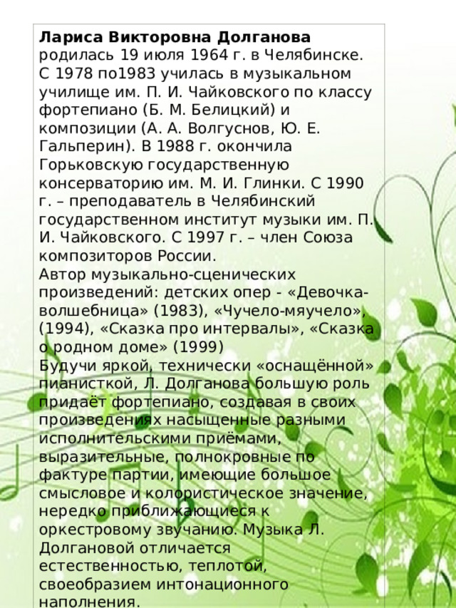 Лариса Викторовна Долганова родилась 19 июля 1964 г. в Челябинске. С 1978 по1983 училась в музыкальном училище им. П. И. Чайковского по классу фортепиано (Б. М. Белицкий) и композиции (А. А. Волгуснов, Ю. Е. Гальперин). В 1988 г. окончила Горьковскую государственную консерваторию им. М. И. Глинки. С 1990 г. – преподаватель в Челябинский государственном институт музыки им. П. И. Чайковского. С 1997 г. – член Союза композиторов России. Автор музыкально-сценических произведений: детских опер - «Девочка- волшебница» (1983), «Чучело-мяучело», (1994), «Сказка про интервалы», «Сказка о родном доме» (1999) Будучи яркой, технически «оснащённой» пианисткой, Л. Долганова большую роль придаёт фортепиано, создавая в своих произведениях насыщенные разными исполнительскими приёмами, выразительные, полнокровные по фактуре партии, имеющие большое смысловое и колористическое значение, нередко приближающиеся к оркестровому звучанию. Музыка Л. Долгановой отличается естественностью, теплотой, своеобразием интонационного наполнения. 