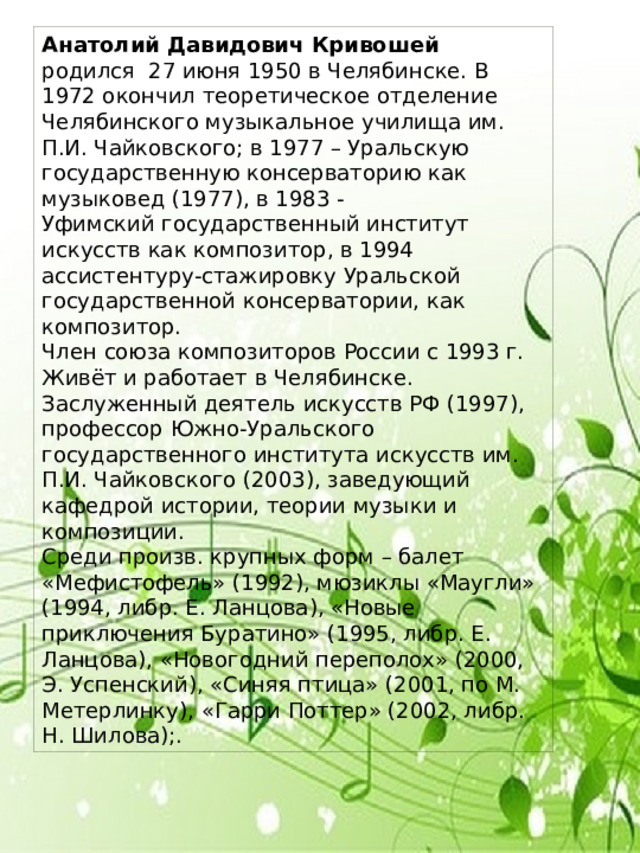 Анатолий Давидович Кривошей родился 27 июня 1950 в Челябинске. В 1972 окончил теоретическое отделение Челябинского музыкальное училища им. П.И. Чайковского; в 1977 – Уральскую государственную консерваторию как музыковед (1977), в 1983 - Уфимский государственный институт искусств как композитор, в 1994 ассистентуру-стажировку Уральской государственной консерватории, как композитор. Член союза композиторов России с 1993 г. Живёт и работает в Челябинске. Заслуженный деятель искусств РФ (1997), профессор Южно-Уральского государственного института искусств им. П.И. Чайковского (2003), заведующий кафедрой истории, теории музыки и композиции. Среди произв. крупных форм – балет «Мефистофель» (1992), мюзиклы «Маугли» (1994, либр. Е. Ланцова), «Новые приключения Буратино» (1995, либр. Е. Ланцова), «Новогодний переполох» (2000, Э. Успенский), «Синяя птица» (2001, по М. Метерлинку), «Гарри Поттер» (2002, либр. Н. Шилова);. 