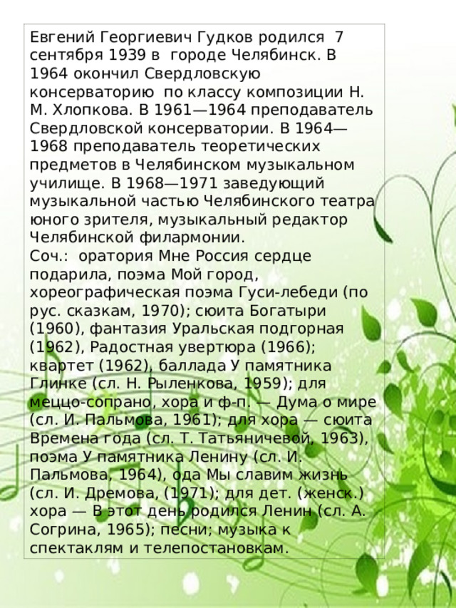 Евгений Георгиевич Гудков родился 7 сентября 1939 в городе Челябинск. В 1964 окончил Свердловскую консерваторию по классу композиции Н. М. Хлопкова. В 1961—1964 преподаватель Свердловской консерватории. В 1964—1968 преподаватель теоретических предметов в Челябинском музыкальном училище. В 1968—1971 заведующий музыкальной частью Челябинского театра юного зрителя, музыкальный редактор Челябинской филармонии. Соч.: оратория Мне Россия сердце подарила, поэма Мой город, хореографическая поэма Гуси-лебеди (по рус. сказкам, 1970); сюита Богатыри (1960), фантазия Уральская подгорная (1962), Радостная увертюра (1966); квартет (1962), баллада У памятника Глинке (сл. Н. Рыленкова, 1959); для меццо-сопрано, хора и ф-п. — Дума о мире (сл. И. Пальмова, 1961); для хора — сюита Времена года (сл. Т. Татьяничевой, 1963), поэма У памятника Ленину (сл. И. Пальмова, 1964), ода Мы славим жизнь (сл. И. Дремова, (1971); для дет. (женск.) хора — В этот день родился Ленин (сл. А. Согрина, 1965); песни; музыка к спектаклям и телепостановкам. 