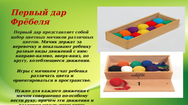  Первый дар Фрёбеля  Первый дар представляет собой набор цветных мячиков различных цветов. Мячик держат за веревочку и показывают ребенку разные виды движений с ним: направо-налево, вверх-вниз, по кругу, колеблющиеся движения.  Игры с мячиком учат ребенка различать цвета и ориентироваться в пространстве.  Нужно для каждого движения с мячом совершенно по-особому вести руку, причем эти движения и различия между ними очень тонкие, едва заметные даже для взрослого! И для ребенка это очень важное упражнение, которое развивает сенсомоторную координацию.     