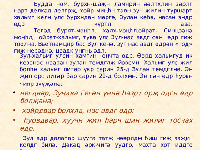    Будда ном, бурхн-шаҗн ламнрин әәлтхлин зәрлг нарт делкәд делгрҗ, хойр миңһн тәвн зун җилин туршарт хальмг келн улс бурхндан мөргә, Зулан кеһә, насан эндр өдр күртл ава.   Тегәд бурят-моңһл, халх-моңһл,ойрат- Синцзәнә моңһл, ойрат-хальмг, тува улс Зул-нас авдг сән өдр гиҗ тоолна. Вьетнамцнр бас Зул кенә, зуг нас авдг өдрән «Тод» гиҗ нерәднә, цаадк уңгнь әдл.   Зул-хальмг улсин хамгин ончта өдр. Өөрд хальмгуд ик кезәнәс нааран зулан темдглҗ йовсмн. Хальмг улс җил болһн хальмг литәр үкр сарин 25-д Зулан темдглнә. Эн җил орс литәр бар сарин 21-д болхмн. Эн сән өдр һурвн чинр зүүҗәнә:   негдвәр, Зуңква Гегән үннә һазрт орҗ одсн өдр болҗана;   хойрдвар болхла, нас авдг өдр;  һурвдвар, хуучн җил һарч шин җилиг тосчах өдр.    Зул өдр далаһар шууга татҗ нәәрлдм биш гиҗ ээҗм келдг билә. Дәкәд әрк-чигә уудго, махта хот иддго бәәсмн. 