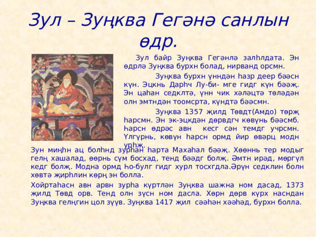 Зул – Зуңква Гегәнә санлын өдр.  Зул байр Зуңква Гегәнлә залһлдата. Эн өдрлә Зуңква бурхн болад, нирванд орсмн.   Зуңква бурхн үнндән һазр деер бәәсн күн. Эцкнь Дарһч Лу-би- мге гидг күн бәәҗ. Эн цаһан седклтә, үнн чик хәләцтә төләдән олн эмтндән тоомсрта, күндтә бәәсмн.   Зуңква 1357 җилд Төвдт(Амдо) төрҗ һарсмн. Эн эк-эцкдән дөрвдгч көвүнь бәәсмб. Һарсн өдрәс авн кесг сән темдг учрсмн. Үлгүрнь, көвүн һарсн ормд йир өвәрц модн урһҗ.   Зун миңһн ац болһнд зурһан һарта Махаһал бәәҗ. Хөөннь тер модыг гелң хашалад, өөрнь сүм босхад, тенд бәәдг болҗ. Әмтн ирәд, мөргүл кедг болҗ. Модна ормд Һо-булг гидг хурл тосхгдла.Әрүн седклин болн хөвтә җирһлин көрң эн болла.   Хойртаһасн авн арвн зурһа күртлән Зуңква шажна ном дасад, 1373 җилд Төвд орв. Тенд олн зүсн ном дасла. Хөрн дөрв күрх насндан Зуңква гелңгин цол зүүв. Зуңква 1417 җил сәәһән хәәһәд, бурхн болла. 