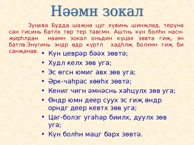   Зуңква Будда шаҗна цуг хүвинь шинҗләд, терүнә сән гисинь батлх төр тер тәвсмн. Аштнь күн болһн насн-җирһлдән нәәмн зокал оньдин күцәх зөвтә гиҗ, эн батлв.Энүгинь эндр өдр күртл хадһлҗ болхмн гиҗ би санҗанав. Күн цеврәр бәәх зөвтә; Худл келх зөв уга; Эс өгсн юмиг авх зөв уга; Әрк-чаһрас хөөһх зөвтә; Кениг чигн әмнәснь хаһцулх зөв уга; Өндр юмн деер суух эс гиҗ өндр орндг деер кевтх зөв уга; Цаг-болзг угаһар биилх, дуулх зөв уга; Күн болһн мацг бәрх зөвтә. 