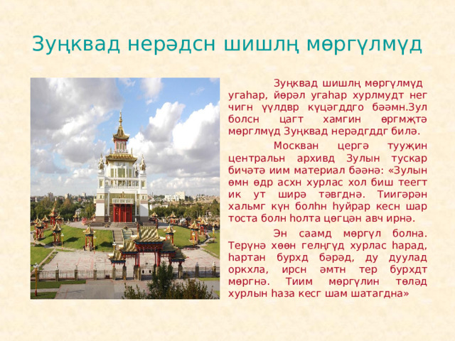 Зуңквад нерәдсн шишлң мөргүлмүд   Зуңквад шишлң мөргүлмүд угаһар, йөрәл угаһар хурлмудт нег чигн үүлдвр күцәгддго бәәмн.Зул болсн цагт хамгин өргмҗтә мөрглмүд Зуңквад нерәдгддг билә.   Москван цергә тууҗин центральн архивд Зулын тускар бичәтә иим материал бәәнә: «Зулын өмн өдр асхн хурлас хол биш теегт ик ут ширә тәвгднә. Тиигәрән хальмг күн болһн һуйрар кесн шар тоста болн һолта цөгцән авч ирнә.   Эн саамд мөргүл болна. Терүнә хөөн гелңгүд хурлас һарад, һартан бурхд бәрәд, ду дуулад оркхла, ирсн әмтн тер бурхдт мөргнә. Тиим мөргүлин төләд хурлын һаза кесг шам шатагдна» 