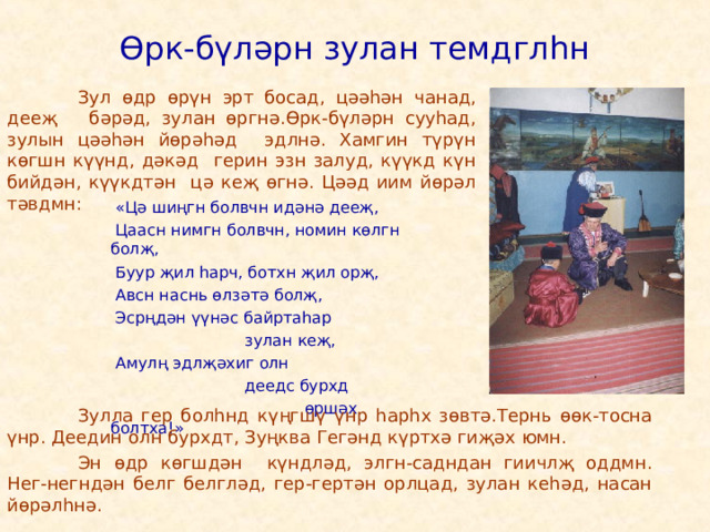 Өрк-бүләрн зулан темдглһн   Зул өдр өрүн эрт босад, цәәһән чанад, дееҗ бәрәд, зулан өргнә.Өрк-бүләрн сууһад, зулын цәәһән йөрәһәд эдлнә. Хамгин түрүн көгшн күүнд, дәкәд герин эзн залуд, күүкд күн бийдән, күүкдтән цә кеҗ өгнә. Цәәд иим йөрәл тәвдмн:  «Цә шиңгн болвчн идәнә дееҗ,  Цаасн нимгн болвчн, номин көлгн болҗ,  Буур җил һарч, ботхн җил орҗ,  Авсн наснь өлзәтә болҗ,  Эсрңдән үүнәс байртаһар  зулан кеҗ,  Амулң эдлҗәхиг олн  деедс бурхд  өршәх болтха!»   Зулла гер болһнд күңгшү үнр һарһх зөвтә.Тернь өөк-тосна үнр. Деедин олн бурхдт, Зуңква Гегәнд күртхә гиҗәх юмн.   Эн өдр көгшдән күндләд, элгн-садндан гиичлҗ оддмн. Нег-негндән белг белгләд, гер-гертән орлцад, зулан кеһәд, насан йөрәлһнә. 