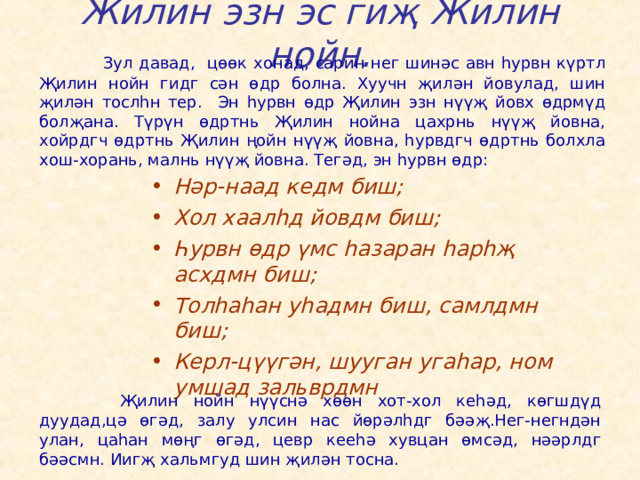 Жилин эзн эс гиҗ Жилин нойн.   Зул давад, цөөк хонад, сарин нег шинәс авн һурвн күртл Җилин нойн гидг сән өдр болна. Хуучн җилән йовулад, шин җилән тослһн тер. Эн һурвн өдр Җилин эзн нүүҗ йовх өдрмүд болҗана. Түрүн өдртнь Җилин нойна цахрнь нүүҗ йовна, хойрдгч өдртнь Җилин ңойн нүүҗ йовна, һурвдгч өдртнь болхла хош-хорань, малнь нүүҗ йовна. Тегәд, эн һурвн өдр: Нәр-наад кедм биш; Хол хаалһд йовдм биш; Һурвн өдр үмс һазаран һарһҗ асхдмн биш; Толһаһан уһадмн биш, самлдмн биш; Керл-цүүгән, шууган угаһар, ном умшад зальврдмн    Җилин нойн нүүснә хөөн хот-хол кеһәд, көгшдүд дуудад,цә өгәд, залу улсин нас йөрәлһдг бәәҗ.Нег-негндән улан, цаһан мөңг өгәд, цевр кееһә хувцан өмсәд, нәәрлдг бәәсмн. Иигҗ хальмгуд шин җилән тосна. 
