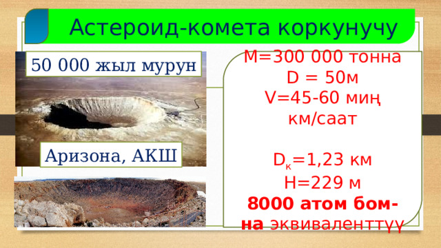  Астероид-комета коркунучу М=300 000 тонна 50 000 жыл мурун D = 50м V=45-60 миң км/саат D к =1,23 км H=229 м 8000 атом бом-на эквиваленттүү Аризона, АКШ  