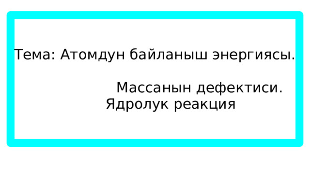 Тема: Атомдун байланыш энергиясы.  Массанын дефектиси.  Ядролук реакция 
