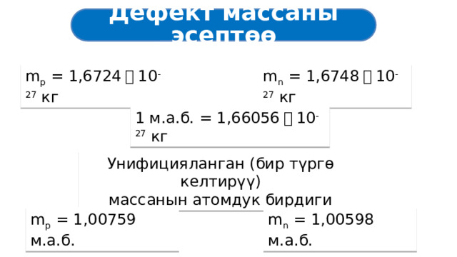 Дефект массаны эсептөө m p = 1,6724 ・ 10 -27 кг m n = 1,6748 ・ 10 -27 кг 1 м.а.б. = 1,66056 ・ 10 -27 кг Унифицияланган (бир түргө келтирүү) массанын атомдук бирдиги m p = 1,00759 м.а.б. m n = 1,00598 м.а.б. 