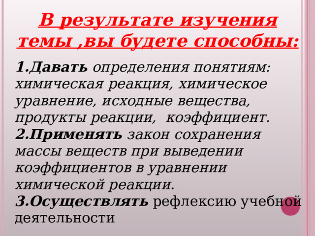 В результате изучения темы ,вы будете способны: 1.Давать определения понятиям: химическая реакция, химическое уравнение, исходные вещества, продукты реакции, коэффициент. 2.Применять закон сохранения массы веществ при выведении коэффициентов в уравнении химической реакции. 3.Осуществлять  рефлексию учебной деятельности 