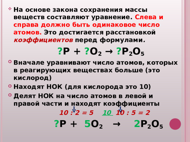 На основе закона сохранения массы веществ составляют уравнение. Слева и справа должно быть одинаковое число атомов. Это достигается расстановкой коэффициентов  перед формулами .  ? P + ? O 2 → ? P 2 O 5 Вначале уравнивают число атомов, которых в реагирующих веществах больше (это кислород) Находят НОК (для кислорода это 10) Делят НОК на число атомов в левой и правой части и находят коэффициенты   10 : 2 = 5 10 10 : 5 = 2  ? P +  5 O 2   →  2 P 2 O 5 