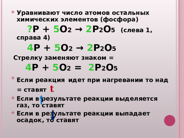 Уравнивают число атомов остальных химических элементов (фосфора)  ? P + 5 O 2 → 2 P 2 O 5   (слева 1, справа 4)  4 P + 5 O 2 → 2 P 2 O 5   Стрелку заменяют знаком =   4 P + 5 O 2  = 2 P 2 O 5 Если реакция  идет при нагревании то над = ставят  t Если в результате реакции выделяется газ, то ставят Если в результате реакции выпадает осадок, то ставят 