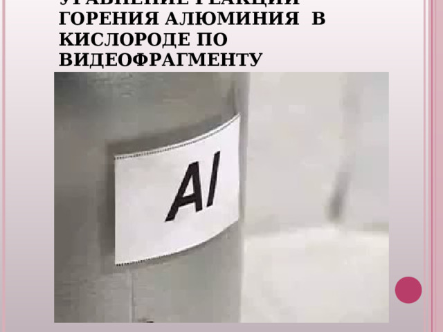 ВИДЕО-ЗАДАЧА : НАПИШИТЕ УРАВНЕНИЕ РЕАКЦИИ ГОРЕНИЯ АЛЮМИНИЯ В КИСЛОРОДЕ ПО ВИДЕОФРАГМЕНТУ t 0 4 Al +  3 О 2  =  2 Al 2O3 