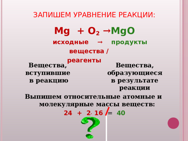 ЗАПИШЕМ УРАВНЕНИЕ РЕАКЦИИ:   Mg + O 2  → MgO  исходные → продукты  вещества /  реагенты  Выпишем относительные атомные и молекулярные  массы веществ: 24 + 2 . 16 = 40  Вещества ,  вступившие  в реакцию Вещества ,  образующиеся  в результате реакции 