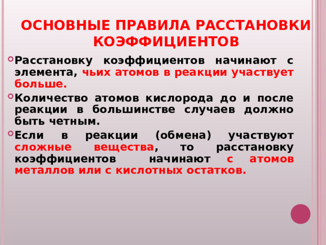 ОСНОВНЫЕ ПРАВИЛА РАССТАНОВКИ КОЭФФИЦИЕНТОВ Расстановку коэффициентов начинают с элемента, чьих атомов в реакции участвует больше. Количество атомов кислорода до и после реакции в большинстве случаев должно быть четным. Если в реакции (обмена) участвуют сложные вещества , то расстановку коэффициентов начинают с атомов металлов или с кислотных остатков.  