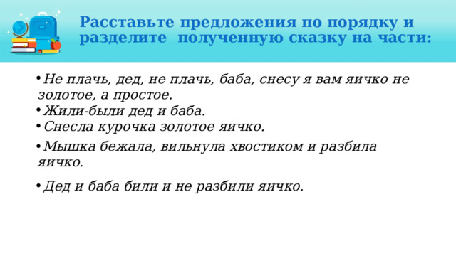 Расставьте предложения по порядку и разделите  полученную  сказку на  части: Не плачь, дед, не плачь, баба, снесу я вам яичко  не  золотое, а простое. Жили-были  дед  и  баба. Снесла  курочка  золотое  яичко. Мышка бежала, вильнула хвостиком и разбила  яичко. Дед и баба били и не разбили яичко.  