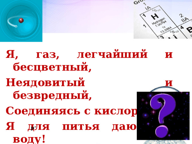 Я, газ, легчайший и бесцветный, Неядовитый и безвредный, Соединяясь с кислородом, Я для питья даю вам воду! p + 