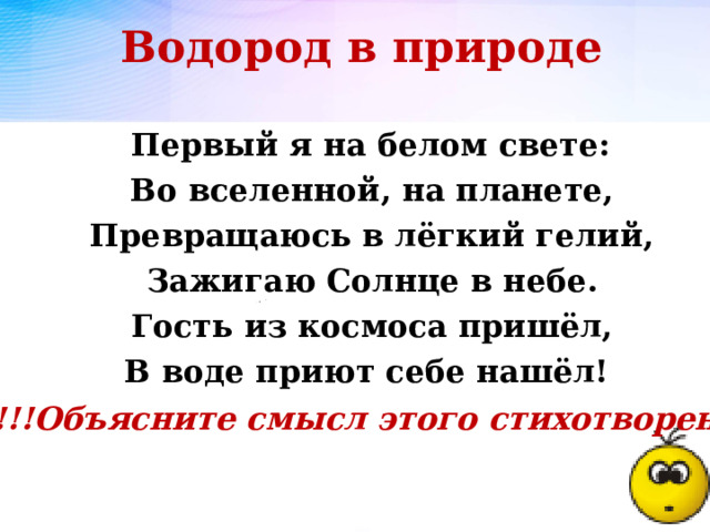 Водород в природе  Первый я на белом свете:  Во вселенной, на планете,  Превращаюсь в лёгкий гелий,  Зажигаю Солнце в небе.  Гость из космоса пришёл,  В воде приют себе нашёл! !!!Объясните смысл этого стихотворения  