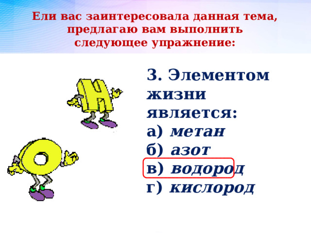 Ели вас заинтересовала данная тема, предлагаю вам выполнить следующее упражнение: 3. Элементом жизни является: а) метан б) азот в) водород г) кислород 