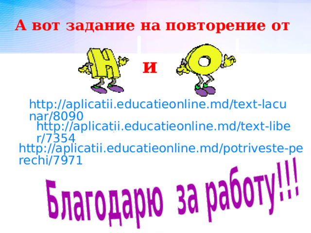 А вот задание на повторение от и http://aplicatii.educatieonline.md/text-lacunar/8090  http://aplicatii.educatieonline.md/text-liber/7354  http://aplicatii.educatieonline.md/potriveste-perechi/7971  