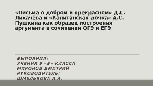 «Письма о добром и прекрасном» Д.С. Лихачёва и «Капитанская дочка» А.С. Пушкина как образец построения аргумента в сочинении ОГЭ и ЕГЭ        Выполнил:      ученик 9 «Б» класса      Миронов Дмитрий      Руководитель:      Шмелькова А.А. 