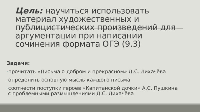 Цель: научиться использовать материал художественных и публицистических произведений для аргументации при написании сочинения формата ОГЭ (9.3) Задачи: прочитать «Письма о добром и прекрасном» Д.С. Лихачёва определить основную мысль каждого письма соотнести поступки героев «Капитанской дочки» А.С. Пушкина с проблемными размышлениями Д.С. Лихачёва 