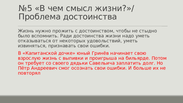 № 5 «В чем смысл жизни?»/ Проблема достоинства Жизнь нужно прожить с достоинством, чтобы не стыдно было вспомнить. Ради достоинства жизни надо уметь отказываться от некоторых удовольствий, уметь извиняться, признавать свои ошибки. В «Капитанской дочке» юный Гринёв начинает свою взрослую жизнь с выпивки и проигрыша на бильярде. Потом он требует со своего дядьки Савельича заплатить долг. Но Пётр Андреевич смог осознать свои ошибки. И больше их не повторял 