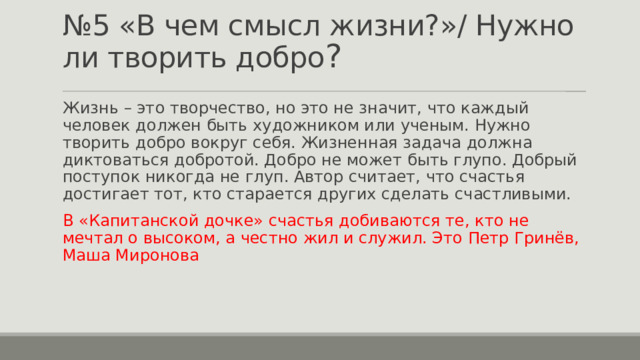 № 5 «В чем смысл жизни?»/ Нужно ли творить добро ? Жизнь – это творчество, но это не значит, что каждый человек должен быть художником или ученым. Нужно творить добро вокруг себя. Жизненная задача должна диктоваться добротой. Добро не может быть глупо. Добрый поступок никогда не глуп. Автор считает, что счастья достигает тот, кто старается других сделать счастливыми. В «Капитанской дочке» счастья добиваются те, кто не мечтал о высоком, а честно жил и служил. Это Петр Гринёв, Маша Миронова 