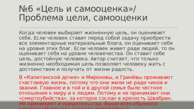 № 6 «Цель и самооценка»/ Проблема цели, самооценки Когда человек выбирает жизненную цель, он оценивает себя. Если человек ставит перед собой задачу приобрести все элементарные материальные блага, он оценивает себя на уровне этих благ. Если человек живет ради людей, то он оценивает себя на уровне человечества. Он ставит себе цель, достойную человека. Автор считает, что только жизненно необходимая цель позволяет человеку жить с достоинством и получать от жизни радость. В «Капитанской дочке» и Мироновы, и Гринёвы проживают счастливую жизнь, потому что они жили не ради чинов и званий. Главное и в той и в другой семье было честное отношение к миру и к людям. Потому и не принимают они «смертоубийства», за которое сослан в крепость Швабрин. Не принимают и предательства. Выше всех обычного капитана Миронова оценила императрица. 