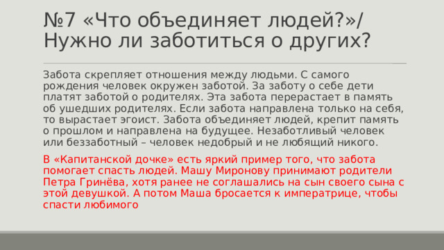 № 7 «Что объединяет людей?»/ Нужно ли заботиться о других? Забота скрепляет отношения между людьми. С самого рождения человек окружен заботой. За заботу о себе дети платят заботой о родителях. Эта забота перерастает в память об ушедших родителях. Если забота направлена только на себя, то вырастает эгоист. Забота объединяет людей, крепит память о прошлом и направлена на будущее. Незаботливый человек или беззаботный – человек недобрый и не любящий никого. В «Капитанской дочке» есть яркий пример того, что забота помогает спасть людей. Машу Миронову принимают родители Петра Гринёва, хотя ранее не соглашались на сын своего сына с этой девушкой. А потом Маша бросается к императрице, чтобы спасти любимого 