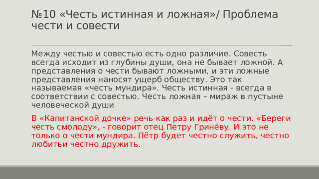 № 10 «Честь истинная и ложная»/ Проблема чести и совести   Между честью и совестью есть одно различие. Совесть всегда исходит из глубины души, она не бывает ложной. А представления о чести бывают ложными, и эти ложные представления наносят ущерб обществу. Это так называемая «честь мундира». Честь истинная - всегда в соответствии с совестью. Честь ложная – мираж в пустыне человеческой души В «Капитанской дочке» речь как раз и идёт о чести. «Береги честь смолоду», - говорит отец Петру Гринёву. И это не только о чести мундира. Пётр будет честно служить, честно любитьи честно дружить. 