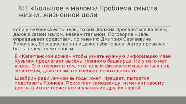 № 1 «Большое в малом»/ Проблема смысла жизни, жизненной цели   Если у человека есть цель, то она должна проявляться во всем, даже в самом малом, незначительном. Поговорка «цель оправдывает средства», по мнению Дмитрия Сергеевича Лихачева, безнравственна и даже губительна. Автор призывает быть целеустремленным. В «Капитанской дочке» чтобы узнать нужную информацию Иван Кузьмич предлагает высечь пленного башкирца. Но у него нет языка. Это говорит о том, что нельзя физически издеваться над человеком, даже если это военная необходимость. Швабрин ради личной выгоды лжет, предает, пытается подставить Гринева. Присягает самозванцу, изменяет своему долгу, в итоге теряет все и уважение других людей. 