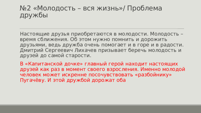 № 2 «Молодость – вся жизнь»/ Проблема дружбы   Настоящие друзья приобретаются в молодости. Молодость – время сближения. Об этом нужно помнить и дорожить друзьями, ведь дружба очень помогает и в горе и в радости. Дмитрий Сергеевич Лихачев призывает беречь молодость и друзей до самой старости. В «Капитанской дочке» главный герой находит настоящих друзей как раз в момент своего взросления. Именно молодой человек может искренне посочувствовать «разбойнику» Пугачёву. И этой дружбой дорожат оба 