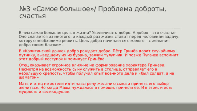 № 3 «Самое большое»/ Проблема доброты, счастья   В чем самая большая цель в жизни? Увеличивать добро. А добро – это счастье. Оно слагается из многого, и каждый раз жизнь ставит перед человекам задачу, которую необходимо решить. Цель добра начинается с малого – с желания добра своим близким. В «Капитанской дочке» добро рождает добро. Пётр Гринёв дарит случайному путнику, выведшему их из бурана, заячий тулупчик. И позже Пугачев вспомнит этот добрый поступок и помилует Гринёва. Отец оказывает огромное влияние на формирование характера Гринева. Несмотря на возможность сыну служить в столице, отправляет его в небольшую крепость, чтобы получил опыт военного дела и «был солдат, а не шаматон» Мать и отец не хотели идти навстречу желанию сына и принять его выбор жениться. Но когда Маша нуждалась в помощи, приняли ее. И в этом, и есть мудрость и великодушие . 