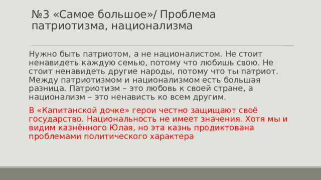 № 3 «Самое большое»/ Проблема патриотизма, национализма   Нужно быть патриотом, а не националистом. Не стоит ненавидеть каждую семью, потому что любишь свою. Не стоит ненавидеть другие народы, потому что ты патриот. Между патриотизмом и национализмом есть большая разница. Патриотизм – это любовь к своей стране, а национализм – это ненависть ко всем другим. В «Капитанской дочке» герои честно защищают своё государство. Национальность не имеет значения. Хотя мы и видим казнённого Юлая, но эта казнь продиктована проблемами политического характера 