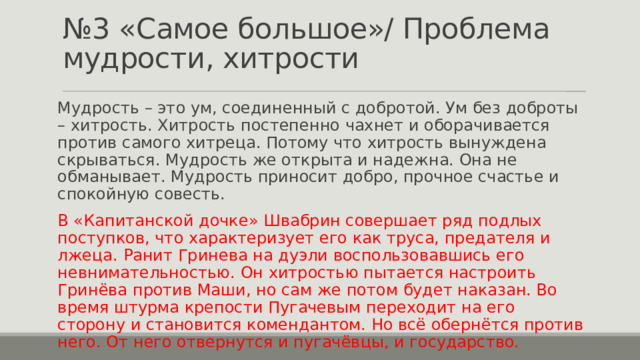 № 3 «Самое большое»/ Проблема мудрости, хитрости Мудрость – это ум, соединенный с добротой. Ум без доброты – хитрость. Хитрость постепенно чахнет и оборачивается против самого хитреца. Потому что хитрость вынуждена скрываться. Мудрость же открыта и надежна. Она не обманывает. Мудрость приносит добро, прочное счастье и спокойную совесть. В «Капитанской дочке» Швабрин совершает ряд подлых поступков, что характеризует его как труса, предателя и лжеца. Ранит Гринева на дуэли воспользовавшись его невнимательностью. Он хитростью пытается настроить Гринёва против Маши, но сам же потом будет наказан. Во время штурма крепости Пугачевым переходит на его сторону и становится комендантом. Но всё обернётся против него. От него отвернутся и пугачёвцы, и государство. 