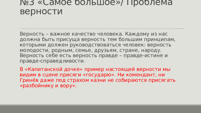 № 3 «Самое большое»/ Проблема верности Верность – важное качество человека. Каждому из нас должна быть присуща верность тем большим принципам, которыми должен руководствоваться человек: верность молодости, родным, семье, друзьям, стране, народу. Верность себе есть верность правде – правде-истине и правде-справедливости. В «Капитанской дочке» пример настоящей верности мы видим в сцене присяги «государю». Ни комендант, ни Гринёв даже под страхом казни не собираются присягать «разбойнику и вору». 
