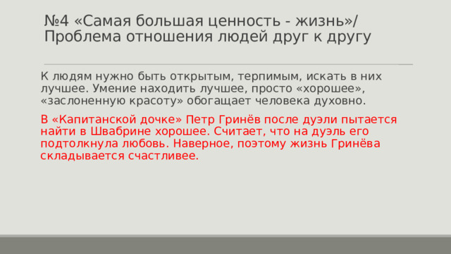 № 4 «Самая большая ценность - жизнь»/ Проблема отношения людей друг к другу   К людям нужно быть открытым, терпимым, искать в них лучшее. Умение находить лучшее, просто «хорошее», «заслоненную красоту» обогащает человека духовно. В «Капитанской дочке» Петр Гринёв после дуэли пытается найти в Швабрине хорошее. Считает, что на дуэль его подтолкнула любовь. Наверное, поэтому жизнь Гринёва складывается счастливее. 