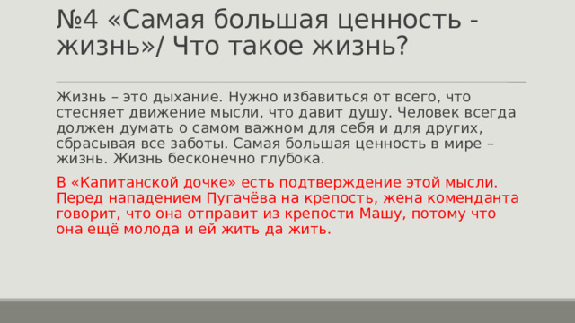 № 4 «Самая большая ценность - жизнь»/ Что такое жизнь? Жизнь – это дыхание. Нужно избавиться от всего, что стесняет движение мысли, что давит душу. Человек всегда должен думать о самом важном для себя и для других, сбрасывая все заботы. Самая большая ценность в мире – жизнь. Жизнь бесконечно глубока. В «Капитанской дочке» есть подтверждение этой мысли. Перед нападением Пугачёва на крепость, жена коменданта говорит, что она отправит из крепости Машу, потому что она ещё молода и ей жить да жить. 
