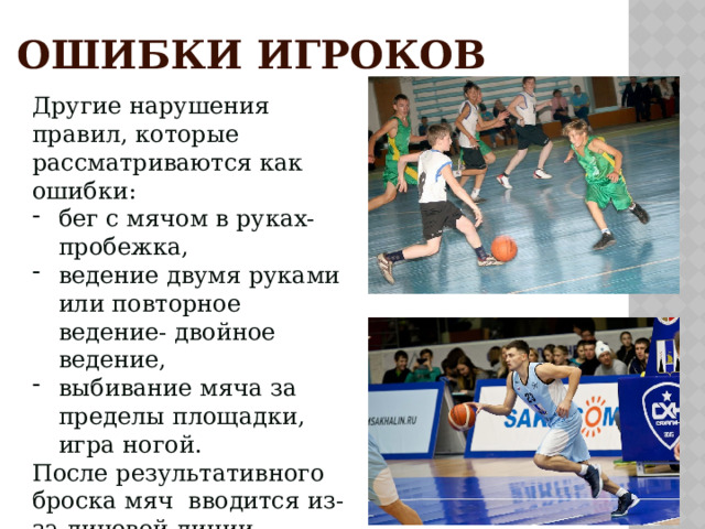 ОШИБКИ ИГРОКОВ Другие нарушения правил, которые рассматриваются как ошибки: бег с мячом в руках- пробежка, ведение двумя руками или повторное ведение- двойное ведение, выбивание мяча за пределы площадки, игра ногой. После результативного броска мяч вводится из-за лицевой линии. 