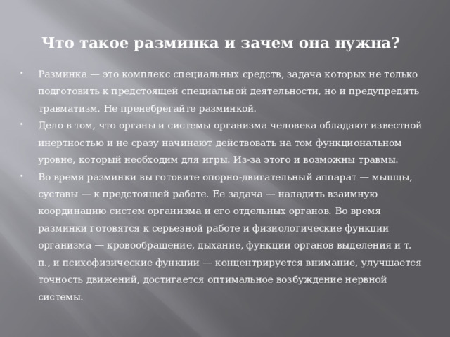 Что такое разминка и зачем она нужна? Разминка — это комплекс специальных средств, задача которых не только подготовить к предстоящей специальной деятельности, но и предупредить травматизм. Не пренебрегайте разминкой. Дело в том, что органы и системы организма человека обладают известной инертностью и не сразу начинают действовать на том функциональном уровне, который необходим для игры. Из-за этого и возможны травмы. Во время разминки вы готовите опорно-двигательный аппарат — мышцы, суставы — к предстоящей работе. Ее задача — наладить взаимную координацию систем организма и его отдельных органов. Во время разминки готовятся к серьезной работе и физиологические функции организма — кровообращение, дыхание, функции органов выделения и т. п., и психофизические функции — концентрируется внимание, улучшается точность движений, достигается оптимальное возбуждение нервной системы. 