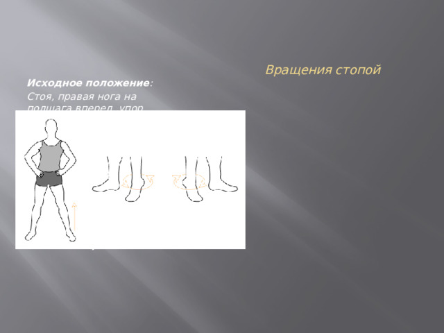 Вращения стопой   Исходное положение :  Стоя, правая нога на полшага вперед, упор корпуса на левую стопу, правую стопу приподнимаем на носок. Упражнение : ПОВТОРИТЬ 10 РАЗ НА КАЖДУЮ НОГУ Выполнять вращения пяткой стопы приподнятой на носок, влево и вправо. Сменить ногу. 