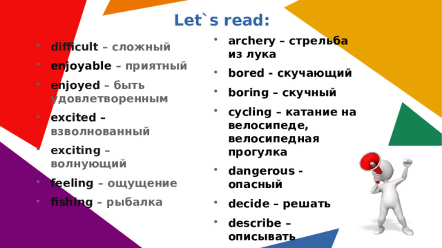 Let`s read: archery – стрельба из лука bored - скучающий boring – скучный cycling – катание на велосипеде, велосипедная прогулка dangerous - опасный decide – решать describe – описывать difficult – сложный enjoyable – приятный enjoyed – быть удовлетворенным excited – взволнованный exciting – волнующий feeling – ощущение fishing – рыбалка 