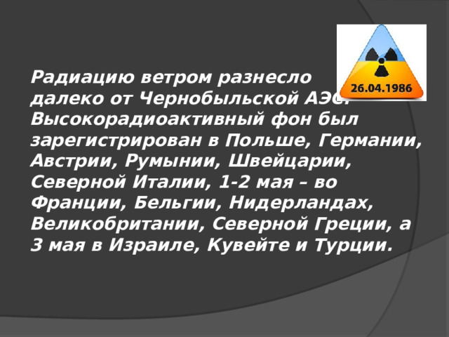 Радиацию ветром разнесло далеко от Чернобыльской АЭС. Высокорадиоактивный фон был зарегистрирован в Польше, Германии, Австрии, Румынии, Швейцарии, Северной Италии, 1-2 мая – во Франции, Бельгии, Нидерландах, Великобритании, Северной Греции, а 3 мая в Израиле, Кувейте и Турции. 
