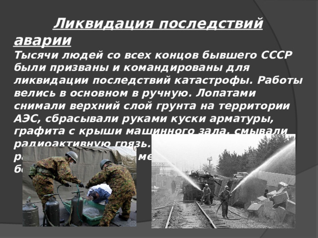  Ликвидация последствий аварии Тысячи людей со всех концов бывшего СССР были призваны и командированы для ликвидации последствий катастрофы. Работы велись в основном в ручную. Лопатами снимали верхний слой грунта на территории АЭС, сбрасывали руками куски арматуры, графита с крыши машинного зала, смывали радиоактивную грязь. Попытка использовать радиоуправляемые механизмы оказалась бесполезной. 