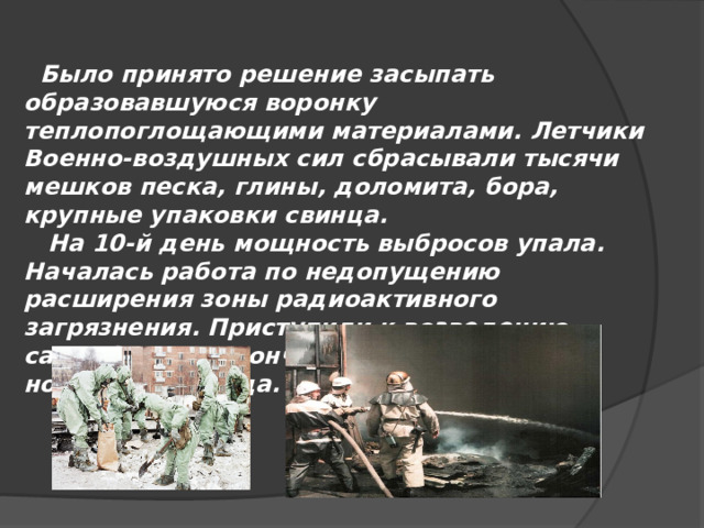  Было принято решение засыпать образовавшуюся воронку теплопоглощающими материалами. Летчики Военно-воздушных сил сбрасывали тысячи мешков песка, глины, доломита, бора, крупные упаковки свинца.  На 10-й день мощность выбросов упала. Началась работа по недопущению расширения зоны радиоактивного загрязнения. Приступили к возведению саркофага и закончили строительство к ноябрю 1986 года. 