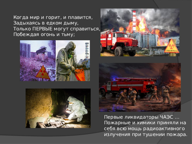 Когда мир и горит, и плавится, Задыхаясь в едком дыму, Только ПЕРВЫЕ могут справиться, Побеждая огонь и тьму; Первые ликвидаторы ЧАЭС … Пожарные и химики приняли на себя всю мощь радиоактивного излучения при тушении пожара. 