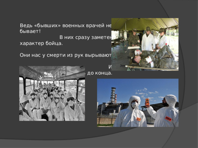 Ведь «бывших» военных врачей не бывает! В них сразу заметен характер бойца. Они нас у смерти из рук вырывают, И будут бороться за жизнь до конца. 